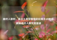 曲终人散时，盘点王者荣耀里的经典卡点瞬间，揭秘曲终人散究竟是谁