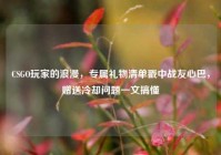 CSGO玩家的浪漫，专属礼物清单戳中战友心巴，赠送冷却问题一文搞懂