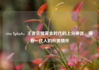vivo Xplay6，王者荣耀黄金时代的上分神器，藏着一代人的开黑情怀