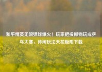 和平精英无限弹球爆火！玩家把投掷物玩成乒乓大赛，休闲玩法天花板附下载