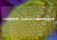 从草根到传奇！AKG战队在CSGO赛场的铁血逆袭