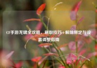 CF手游龙啸全攻略，刷取技巧+解除绑定与设置调整指南