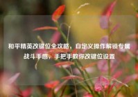 和平精英改键位全攻略，自定义操作解锁专属战斗手感，手把手教你改键位设置