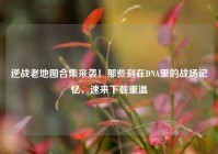 逆战老地图合集来袭！那些刻在DNA里的战场记忆，速来下载重温