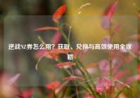 逆战NZ券怎么用？获取、兑换与高效使用全攻略