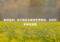 重磅福利！和平精英全画质免费解锁，全民共享视觉盛宴