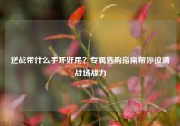 逆战带什么手环好用？专属选购指南帮你拉满战场战力