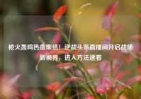 枪火轰鸣热血集结！逆战头条直播间开启战场新视界，进入方法速看