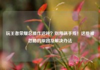 玩王者荣耀总操作迟钝？别甩锅手残！这些被忽略的原因及解决办法