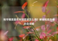 和平精英蓝色军团套装怎么得？解锁炫酷外观的全攻略
