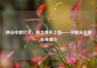 峡谷中路灯灭，顾念再未上线——于国泳主任医师简介