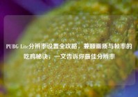 PUBG Lite分辨率设置全攻略，兼顾画质与帧率的吃鸡秘诀，一文告诉你最佳分辨率