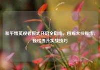和平精英观看模式开启全指南，围观大神操作，轻松提升实战技巧