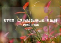 和平精英，从落地成盒到战神之巅，热血战神之路玩法指南