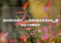 蓝色精粹别躺灰！LOL用精粹换皮肤全攻略，限定款也能薅到手
