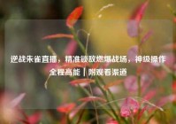 逆战朱雀直播，精准锁敌燃爆战场，神级操作全程高能｜附观看渠道