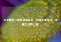 和平精英长短裤穿搭图鉴，战场不止刚枪，穿搭也能帅出圈！