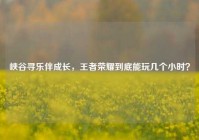 峡谷寻乐伴成长，王者荣耀到底能玩几个小时？