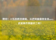 燃炸！CF五连胜封神局，从逆风崩盘到全员carry，这波操作我能吹三年！