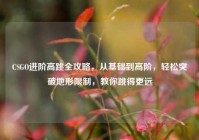 CSGO进阶高跳全攻略，从基础到高阶，轻松突破地形限制，教你跳得更远