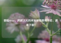 登陆Steam，跨越次元的未知冒险即将开启，速来下载！