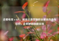 企鹅电竞×KPL，解锁王者荣耀职业赛场热血与狂欢，企鹅梗图嗨翻全场
