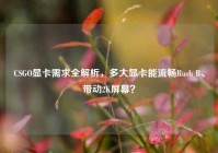 CSGO显卡需求全解析，多大显卡能流畅Rush B、带动2K屏幕？