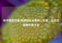 和平精英沙漠1地图骆驼全解析，位置、玩法及隐藏彩蛋大全