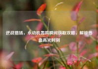 逆战猎场，永动机轰鸣瞬间获取攻略，解锁热血高光时刻
