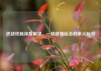 逆战终局深度解读，一场绝境反击的多元标尺