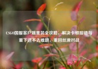 CSGO国服客户端重装全攻略，解决卡顿报错与重下进不去难题，重回丝滑对战