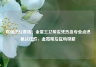 燃爆逆战赛场！金童玉女解说凭热血专业点燃枪战狂欢，金冕艳后互动吸睛