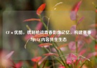CF×优酷，镌刻枪战青春影像记忆，构建赛事与UGC内容共生生态