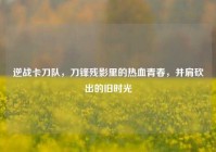 逆战卡刀队，刀锋残影里的热血青春，并肩砍出的旧时光