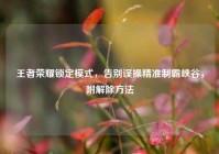 王者荣耀锁定模式，告别误操精准制霸峡谷，附解除方法