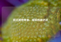 鼓点震燃青春，擂响热血逆战