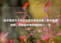 和平精英开火键透明度设置全攻略，教你如何调整，告别视野遮挡刚枪快人一步