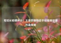 笔绘长枪啸峡谷！王者荣耀韩信手绘插画尽显热血风骨