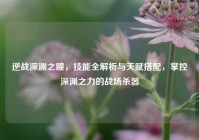 逆战深渊之瞳，技能全解析与天赋搭配，掌控深渊之力的战场杀器