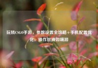 玩转CSGO手游，参数设置全攻略+手机配置优化，操作丝滑如端游
