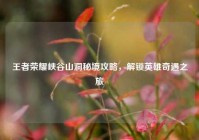 王者荣耀峡谷山洞秘境攻略，解锁英雄奇遇之旅