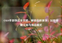 CSGO手游饰品全攻略，解锁皮肤美学，玩转收藏交易与饰品模式