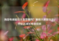 海信电视能玩王者荣耀吗？解锁大屏新玩法，开启沉浸式电竞狂欢
