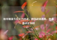 和平精英今日火力对决，钢铁战场轰鸣，热血激战正当时