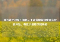 峡谷锋芒尽显！清扬×王者荣耀解锁电竞洗护新体验，电竞卡使用攻略来啦