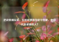 逆战低端玩家，在枪林弹雨中坚守热爱，他们究竟是哪些人？