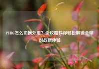 PUBG怎么切换外服？全攻略教你轻松解锁全球对战新体验