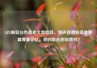 LPL解说台热血老大哥娃娃，用声音镌刻英雄联盟青春记忆，他的本名你知道吗？