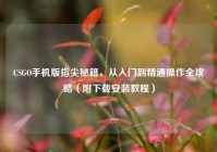 CSGO手机版指尖秘籍，从入门到精通操作全攻略（附下载安装教程）