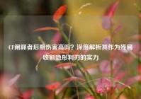 CF阐释者后期伤害高吗？深度解析其作为残局收割隐形利刃的实力